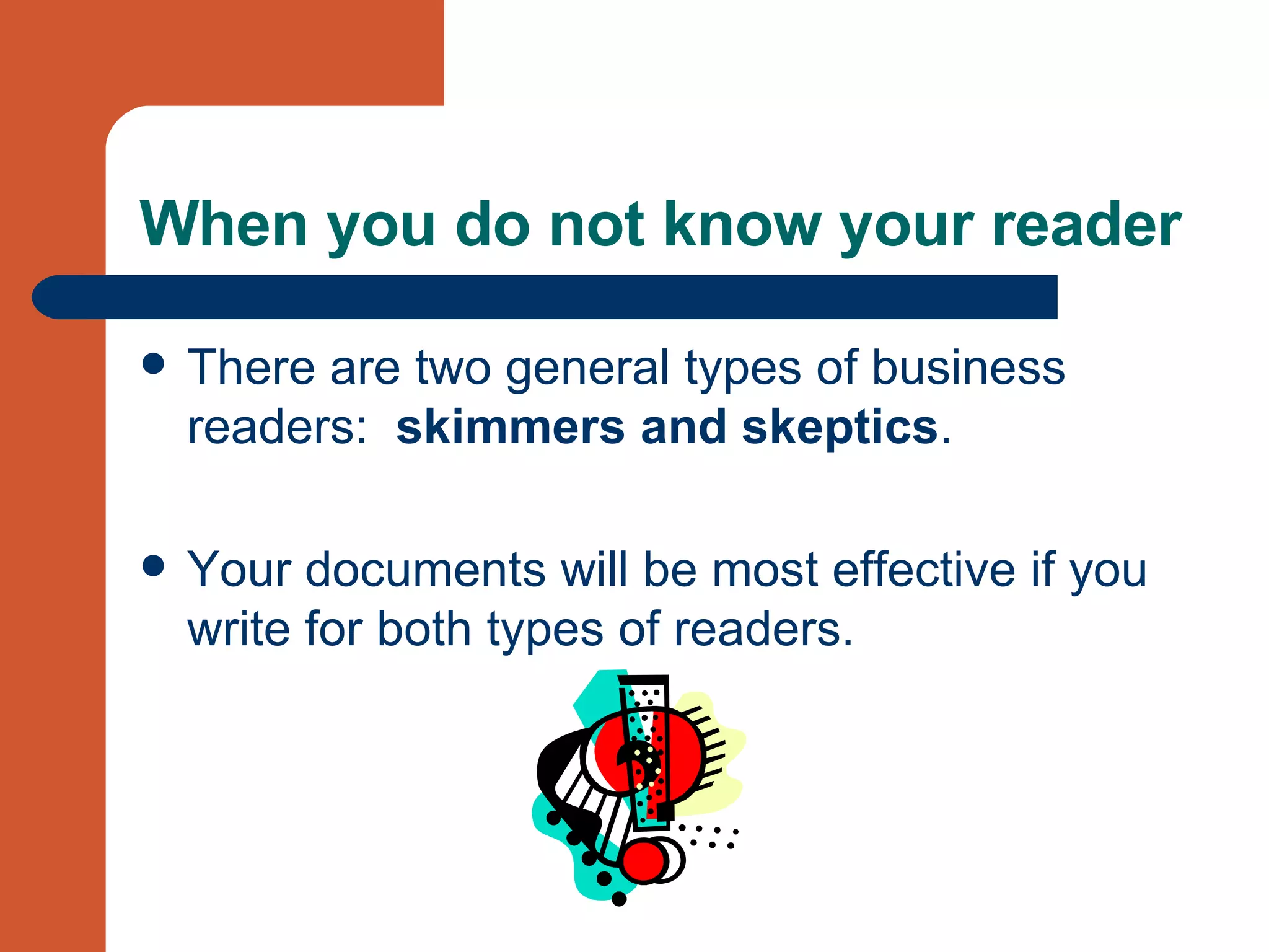 When you do not know your reader There are two general types of business readers:  skimmers and skeptics .  Your documents will be most effective if you write for both types of readers. 