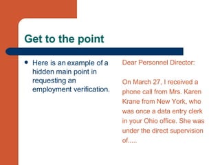 Get to the point Here is an example of a hidden main point in requesting an employment verification. Dear Personnel Director: On March 27, I received a  phone call from Mrs. Karen  Krane from New York, who  was once a data entry clerk  in your Ohio office. She was  under the direct supervision  of..... 