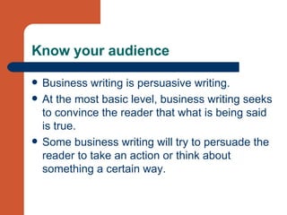 Know your audience Business writing is persuasive writing.  At the most basic level, business writing seeks to convince the reader that what is being said is true.  Some business writing will try to persuade the reader to take an action or think about something a certain way.  