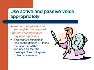 Use active and passive voice appropriately Active: You are past due on your registration payment. Passive: Your registration payment is past due. The passive example is less confrontational. It takes the actor out of the sentence so that the message does not appear to blame someone.  