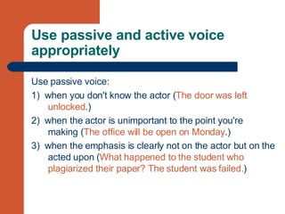 Use passive and active voice appropriately Use passive voice: 1)  when you don't know the actor ( The door was left unlocked .) 2)  when the actor is unimportant to the point you're making ( The office will be open on Monday .) 3)  when the emphasis is clearly not on the actor but on the acted upon ( What happened to the student who plagiarized their paper? The student was failed. )  