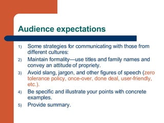 Audience expectations Some strategies for communicating with those from different cultures: Maintain formality—use titles and family names and convey an attitude of propriety. Avoid slang, jargon, and other figures of speech ( zero tolerance policy, once-over, done deal, user-friendly, etc.). Be specific and illustrate your points with concrete examples. Provide summary. 