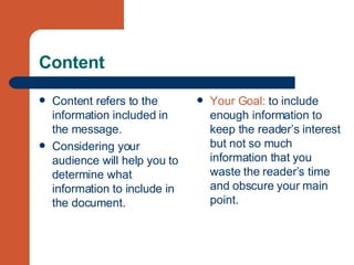 Content Content refers to the information included in the message. Considering your audience will help you to determine what information to include in the document.  Your Goal:  to include enough information to keep the reader’s interest but not so much information that you waste the reader’s time and obscure your main point. 