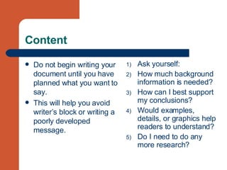 Content Do not begin writing your document until you have planned what you want to say. This will help you avoid writer’s block or writing a poorly developed message.  Ask yourself: How much background information is needed? How can I best support my conclusions? Would examples, details, or graphics help readers to understand? Do I need to do any more research? 