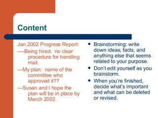 Content Jan.2002 Progress Report:  ----Being hired:  no clear procedure for handling mail. ---My plan:  name of the committee who approved it?? ---Susan and I hope the plan will be in place by March 2002. Brainstorming: write down ideas, facts, and anything else that seems related to your purpose. Don’t edit yourself as you brainstorm. When you’re finished, decide what’s important and what can be deleted or revised. 