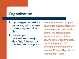 Organization If you expect a positive response, you can use a direct organizational plan. Present your conclusions or major idea first, followed by the reasons or support. I recently came across your  posting for aviation interns on  an employment opportunities  board.  My organizational,  leadership, and problem- solving skills uniquely qualify  me for the position of  planning and development  intern at Phoenix Sky Harbor  International Airport.  