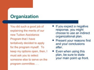 Organization You did such a good job of  explaining the merits of our  new Tuition Assistance  Program that I have  tentatively decided to apply  for the program myself.  To  keep my options open, then, I  must ask you to select  someone else to serve on the  program committee. . . If you expect a negative response, you might choose to use an indirect organizational plan. Present your reasons first and your conclusions after. Even when using this plan, be sure to state your main point up front. 