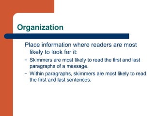 Organization Place information where readers are most likely to look for it: Skimmers are most likely to read the first and last paragraphs of a message. Within paragraphs, skimmers are most likely to read the first and last sentences. 