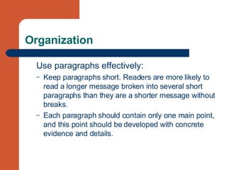 Organization Use paragraphs effectively: Keep paragraphs short. Readers are more likely to read a longer message broken into several short paragraphs than they are a shorter message without breaks. Each paragraph should contain only one main point, and this point should be developed with concrete evidence and details. 