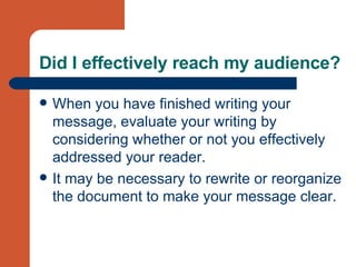 Did I effectively reach my audience? When you have finished writing your message, evaluate your writing by considering whether or not you effectively addressed your reader.  It may be necessary to rewrite or reorganize the document to make your message clear. 