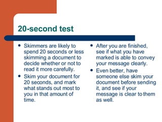 20-second test Skimmers are likely to spend 20 seconds or less skimming a document to decide whether or not to read it more carefully.  Skim your document for 20 seconds, and mark what stands out most to you in that amount of time. After you are finished, see if what you have marked is able to convey your message clearly.  Even better, have someone else skim your document before sending it, and see if your message is clear to them as well.  