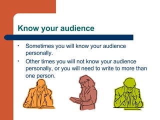 Know your audience Sometimes you will know your audience personally. Other times you will not know your audience personally, or you will need to write to more than one person.   