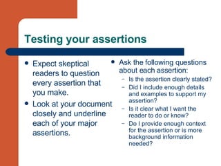 Testing your assertions Expect skeptical readers to question every assertion that you make. Look at your document closely and underline each of your major assertions. Ask the following questions about each assertion: Is the assertion clearly stated?  Did I include enough details and examples to support my assertion?  Is it clear what I want the reader to do or know?  Do I provide enough context for the assertion or is more background information needed? 