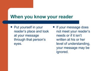 When you know your reader Put yourself in your reader’s place and look at your message through that person’s eyes.  If your message does not meet your reader’s needs or if it isn’t written at his or her level of understanding, your message may be ignored. 