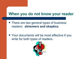 When you do not know your reader There are two general types of business readers:  skimmers and skeptics .  Your documents will be most effective if you write for both types of readers. 