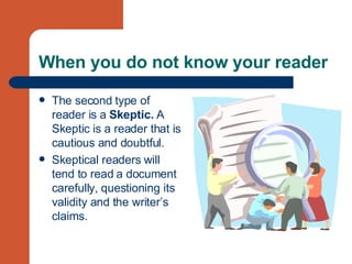 When you do not know your reader The second type of reader is a  Skeptic.  A Skeptic is a reader that is cautious and doubtful.  Skeptical readers will tend to read a document carefully, questioning its validity and the writer’s claims.  
