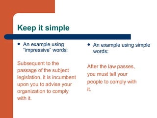 Keep it simple An example using “impressive” words: Subsequent to the  passage of the subject  legislation, it is incumbent  upon you to advise your  organization to comply  with it. An example using simple words: After the law passes,  you must tell your  people to comply with  it. 