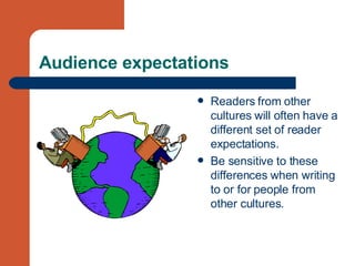 Audience expectations Readers from other cultures will often have a different set of reader expectations. Be sensitive to these differences when writing to or for people from other cultures. 