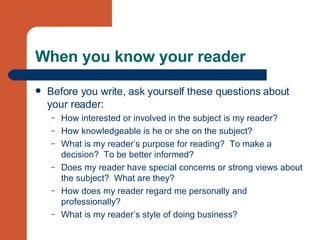 When you know your reader Before you write, ask yourself these questions about your reader: How interested or involved in the subject is my reader? How knowledgeable is he or she on the subject? What is my reader’s purpose for reading?  To make a decision?  To be better informed? Does my reader have special concerns or strong views about the subject?  What are they? How does my reader regard me personally and professionally? What is my reader’s style of doing business? 
