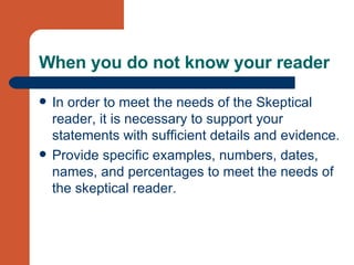 When you do not know your reader In order to meet the needs of the Skeptical reader, it is necessary to support your statements with sufficient details and evidence.  Provide specific examples, numbers, dates, names, and percentages to meet the needs of the skeptical reader. 