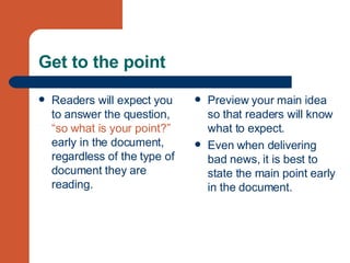 Get to the point Readers will expect you to answer the question,  “so what is your point?”  early in the document, regardless of the type of document they are reading. Preview your main idea so that readers will know what to expect. Even when delivering bad news, it is best to state the main point early in the document. 