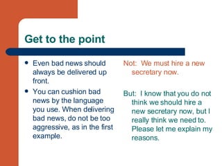 Get to the point Even bad news should always be delivered up front.  You can cushion bad news by the language you use. When delivering bad news, do not be too aggressive, as in the first example. Not:  We must hire a new secretary now. But:  I know that you do not think we should hire a new secretary now, but I really think we need to. Please let me explain my reasons. 