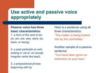 Use active and passive voice appropriately Passive voice has three  basic characteristics: 1. a form of the verb to be  (is, am, are, was, were, be,  been, or being). 2. a past participle (a verb  ending in -ed or -en except  irregular verbs like kept).  3. a prepositional phrase  beginning with by Here is a sentence using all  three characteristics:  “ The matter is being looked  into by the committee.” Another sample of a passive  sentence: “ You have been given an  extension on your loan.”  