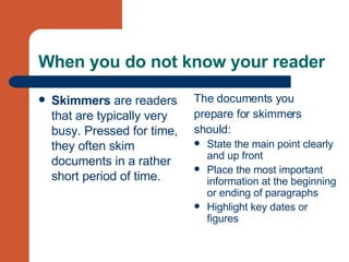 When you do not know your reader Skimmers  are readers that are typically very busy. Pressed for time, they often skim documents in a rather short period of time.   The documents you  prepare for skimmers  should: State the main point clearly and up front  Place the most important information at the beginning or ending of paragraphs  Highlight key dates or figures  
