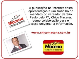 A publicação na internet desta apresentação é um trabalho do mandato do vereador de São Paulo pelo PT, Chico Macena, como colaboração para o acesso universal à informação. www.chicomacena.com.br 