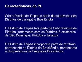 Características do PL Cria o Distrito de Taipas a partir da subdivisão dos Distritos de Jaraguá e Brasilândia O Distrito de Taipas fará parte da Subprefeitura de Pirituba, juntamente com os Distritos já existentes de São Domingos, Pirituba e Jaraguá O Distrito de Taipas incorporará parte do território pertencente ao Distrito de Brasilândia, pertencente à Subprefeitura de Freguesia/Brasilândia. 