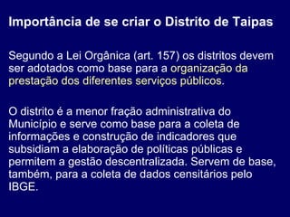 Importância de se criar o Distrito de Taipas Segundo a Lei Orgânica (art. 157) os distritos devem ser adotados como base para a  organização da prestação dos diferentes serviços públicos . O distrito é a menor fração administrativa do Município e serve como base para a coleta de informações e construção de indicadores que subsidiam a elaboração de políticas públicas e permitem a gestão descentralizada. Servem de base, também, para a coleta de dados censitários pelo IBGE. 