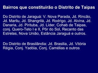 Bairros que constituirão o Distrito de Taipas Do Distrito de Jaraguá: V. Nova Parada, Jd. Rincão, Jd. Marilu, Jd. Shangrilá, Jd. Rodrigo, Jd. Alvina, Jd. Danaria, Jd. Pirituba, Jd. Líder, Cohab de Taipas, conj. Quero-Teto I e II, Pôr do Sol, Recanto das Estrelas, Nova União, Estância Jaraguá e outros. Do Distrito de Brasilândia: Jd. Brasilia, Jd. Vitória Régia, Conj. Yadóia, Conj. Camélias e outros 
