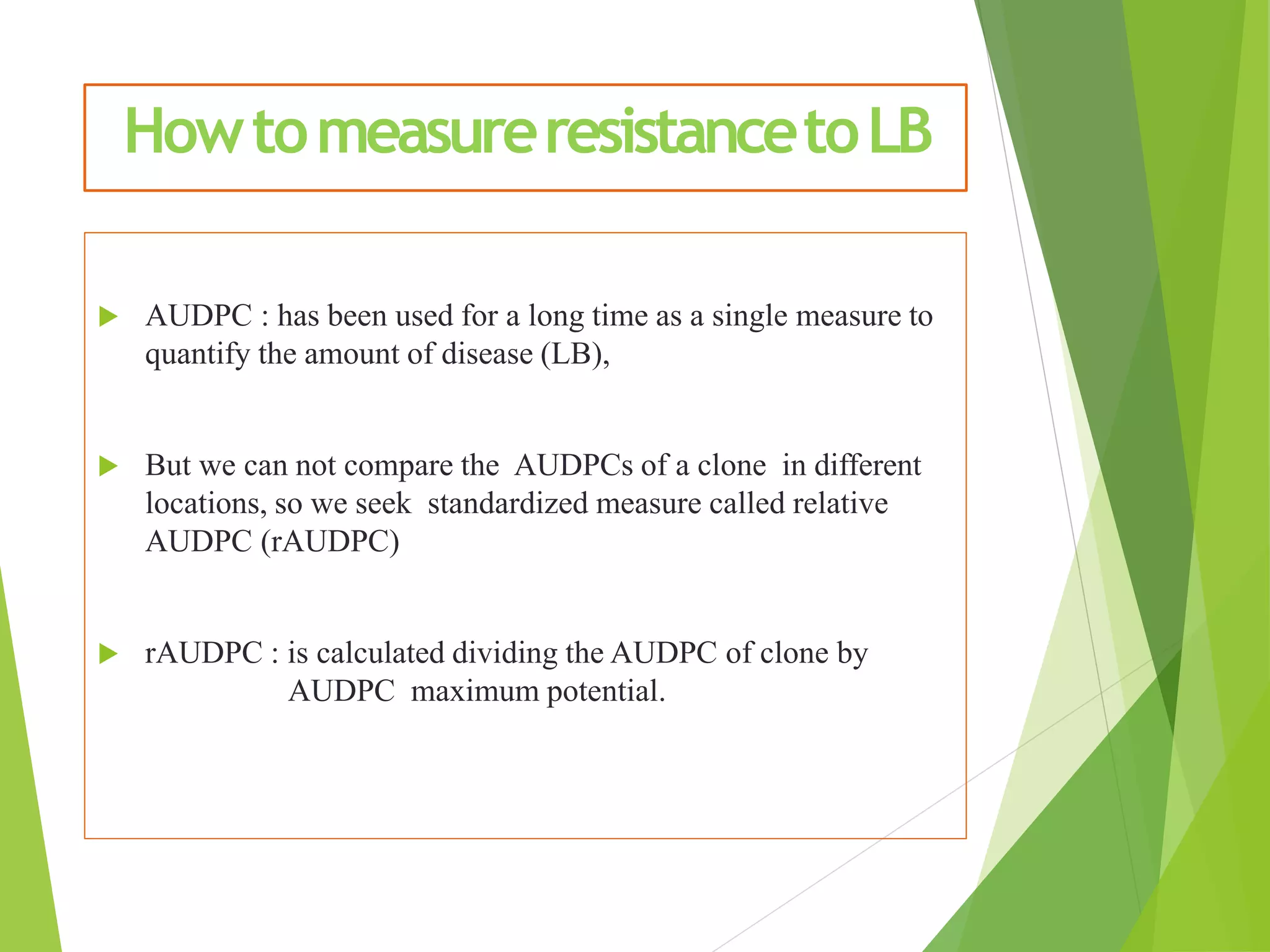 HowtomeasureresistancetoLB
 AUDPC : has been used for a long time as a single measure to
quantify the amount of disease (LB),
 But we can not compare the AUDPCs of a clone in different
locations, so we seek standardized measure called relative
AUDPC (rAUDPC)
 rAUDPC : is calculated dividing the AUDPC of clone by
AUDPC maximum potential.
 