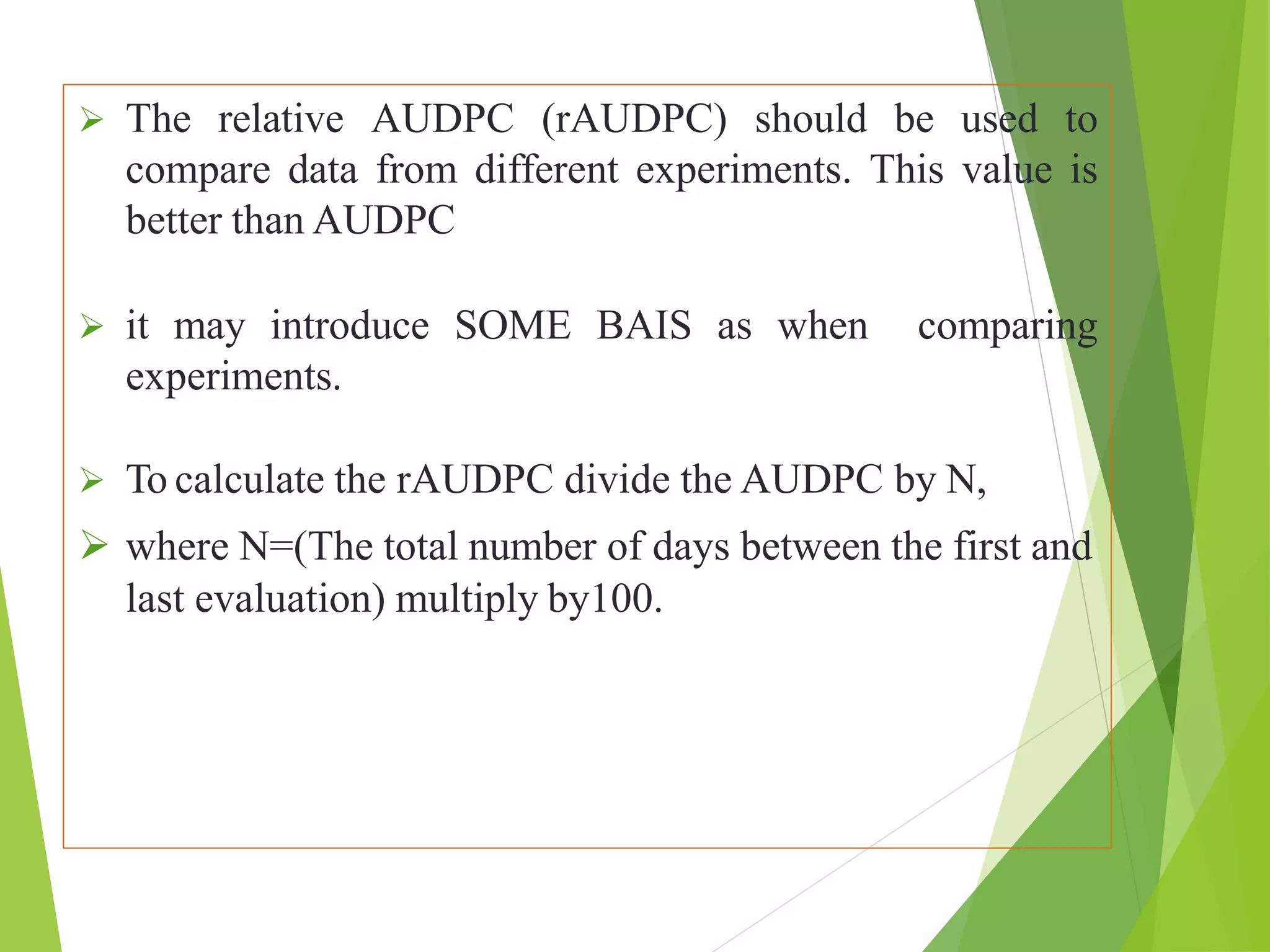  The relative AUDPC (rAUDPC) should be used to
compare data from different experiments. This value is
better than AUDPC
 it may introduce SOME BAIS as when comparing
experiments.
 To calculate the rAUDPC divide the AUDPC by N,
 where N=(The total number of days between the first and
last evaluation) multiply by100.
 