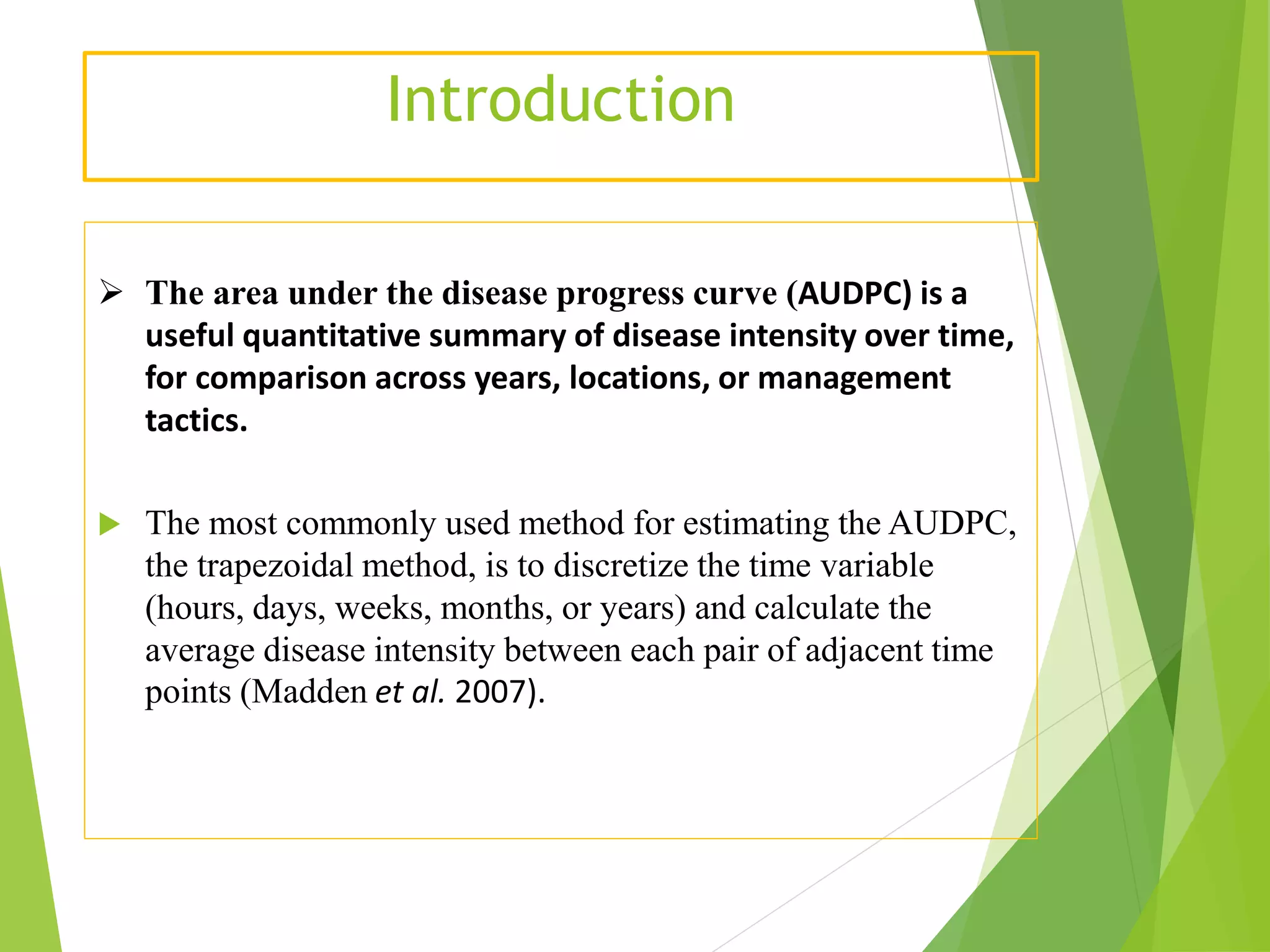 Introduction
 The area under the disease progress curve (AUDPC) is a
useful quantitative summary of disease intensity over time,
for comparison across years, locations, or management
tactics.
 The most commonly used method for estimating the AUDPC,
the trapezoidal method, is to discretize the time variable
(hours, days, weeks, months, or years) and calculate the
average disease intensity between each pair of adjacent time
points (Madden et al. 2007).
 