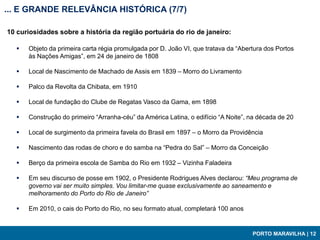 ... E GRANDE RELEVÂNCIA HISTÓRICA (7/7)

10 curiosidades sobre a história da região portuária do rio de janeiro:

     Objeto da primeira carta régia promulgada por D. João VI, que tratava da “Abertura dos Portos
      às Nações Amigas”, em 24 de janeiro de 1808

     Local de Nascimento de Machado de Assis em 1839 – Morro do Livramento

     Palco da Revolta da Chibata, em 1910

     Local de fundação do Clube de Regatas Vasco da Gama, em 1898

     Construção do primeiro “Arranha-céu” da América Latina, o edifício “A Noite”, na década de 20

     Local de surgimento da primeira favela do Brasil em 1897 – o Morro da Providência

     Nascimento das rodas de choro e do samba na “Pedra do Sal” – Morro da Conceição

     Berço da primeira escola de Samba do Rio em 1932 – Vizinha Faladeira

     Em seu discurso de posse em 1902, o Presidente Rodrigues Alves declarou: “Meu programa de
      governo vai ser muito simples. Vou limitar-me quase exclusivamente ao saneamento e
      melhoramento do Porto do Rio de Janeiro”

     Em 2010, o cais do Porto do Rio, no seu formato atual, completará 100 anos


                                                                                    PORTO MARAVILHA | 12
 