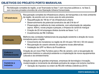 OBJETIVOS DO PROJETO PORTO MARAVILHA
   Revitalização completa da região, a ser financiada na fase 1 com recursos públicos e, na fase 2,
   com recursos privados oriundos de uma Operação Urbana Consorciada.

                     Recuperação completa da infraestrutura urbana, de transportes e do meio ambiente
 Infraestrutura      da região, de acordo com os novos usos do solo previstos
                       ▪ Requalificação de 1M de m² de infraestrutura urbana
                       ▪ Desenvolvimento de potencial construtivo de até 5 M de m²
                       ▪ Preservação e melhoria do meio ambiente, com arborização de calçadas
                          (aprox. 40km), novas praças e parques, e limpeza do canal do mangue
                       ▪ Criação de 20 mil empregos diretos durante as fases 1 e 2
                       ▪ Investimentos de R$ 3 bilhões
                     Melhoria das condições habitacionais da população existente e atração de novos
 Habitação           moradores para a região
                      ▪ Crescimento de moradores na região de 20 mil para 100 mil (~30 mil casas)
                      ▪ Recuperação do casario através do programa novas alternativas
                      ▪ Instalação de UPP no Morro da Providência
                     Criação de um novo Pólo Turístico para o Rio de Janeiro, com a recuperação do
 Cultura e           patrimônio histórico e cultural já existente e a implantação de novos equipamentos
 Entretenimento      culturais e de entretenimento

                     Atração de sedes de grandes empresas, empresas de tecnologia e inovação,
 Comércio e          modernização e incremento da atividade portuária de carga e do turismo marítimo
 Indústria             ▪ Geração de impostos na ordem de R$ 200 milhões (referência 2014)

                                                                                    PORTO MARAVILHA | 16
 