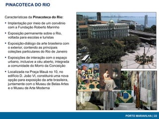 PINACOTECA DO RIO

Características da Pinacoteca do Rio:
▪ Implantação por meio de um convênio
  com a Fundação Roberto Marinho
▪ Exposição permanente sobre o Rio,
  voltada para escolas e turistas
▪ Exposição-diálogo da arte brasileira com
  o exterior, contendo as principais
  coleções particulares do Rio de Janeiro
▪ Exposições de interação com o espaço
  urbano, inclusive a céu aberto, integrada
  a comunidade do Morro da Conceição
▪ Localizada na Praça Mauá no 10, no
  edifício D. João VI, constituirá uma nova
  opção para exposição da arte brasileira,
  juntamente com o Museu de Belas Artes
  e o Museu de Arte Moderna




                                              PORTO MARAVILHA | 22
 