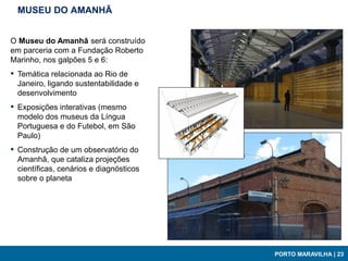 MUSEU DO AMANHÃ


O Museu do Amanhã será construído
em parceria com a Fundação Roberto
Marinho, nos galpões 5 e 6:
▪   Temática relacionada ao Rio de
    Janeiro, ligando sustentabilidade e
    desenvolvimento
▪   Exposições interativas (mesmo
    modelo dos museus da Língua
    Portuguesa e do Futebol, em São
    Paulo)
▪   Construção de um observatório do
    Amanhã, que cataliza projeções
    científicas, cenários e diagnósticos
    sobre o planeta




                                           PORTO MARAVILHA | 23
 