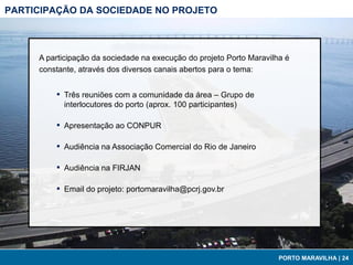PARTICIPAÇÃO DA SOCIEDADE NO PROJETO



     A participação da sociedade na execução do projeto Porto Maravilha é
     constante, através dos diversos canais abertos para o tema:


         ▪   Três reuniões com a comunidade da área – Grupo de
             interlocutores do porto (aprox. 100 participantes)

         ▪   Apresentação ao CONPUR

         ▪   Audiência na Associação Comercial do Rio de Janeiro

         ▪   Audiência na FIRJAN

         ▪   Email do projeto: portomaravilha@pcrj.gov.br




                                                                      PORTO MARAVILHA | 24
 