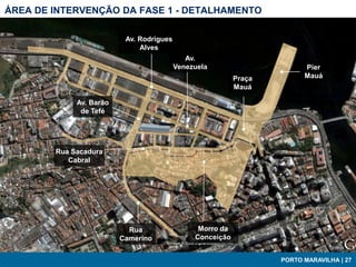 ÁREA DE INTERVENÇÃO DA FASE 1 - DETALHAMENTO

                          Av. Rodrigues
                              Alves
                                             Av.
                                          Venezuela                      Píer
                                                           Praça         Mauá
                                                           Mauá

             Av. Barão
              de Tefé




        Rua Sacadura
           Cabral




                           Rua                  Morro da
                         Camerino              Conceição


                                                                   PORTO MARAVILHA | 27
 