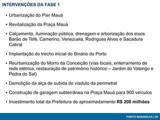 INTERVENÇÕES DA FASE 1

 ▪ Urbanização do Píer Mauá

 ▪ Revitalização da Praça Mauá

 ▪ Calçamento, iluminação pública, drenagem e arborização dos eixos
   Barão de Tefé, Camerino, Venezuela, Rodrigues Alves e Sacadura
   Cabral

 ▪ Implantação do trecho inicial do Binário do Porto

 ▪ Reurbanização do Morro da Conceição (vias locais, enterramento de
   rede elétrica, restauração de patrimônio histórico – Jardim do Valongo e
   Pedra do Sal)

 ▪ Demolição da alça de subida do viaduto da perimetral

 ▪ Construção de garagem subterrânea na Praça Mauá para 900 veículos

 ▪ Investimento total da Prefeitura de aproximadamente R$ 200 milhões


                                                             PORTO MARAVILHA | 30
 
