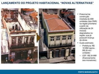 LANÇAMENTO DO PROJETO HABITACIONAL “NOVAS ALTERNATIVAS”



                                             ▪ Potencial de
                                                 construção
                                                 imediata de 499
                                                 unidades (tipo PAR)
                                                 na região prioritária
                                                 a partir da
                                                 utilização de 24
                                                 imóveis
                                                 degradados na
                                                 região, que já
                                                 possuem licença
                                                 de obras
                                             ▪   Custo estimado:
                                                 – Prefeitura: R$
                                                      10 MM (aprox.
                                                      R$ 20 mil /
                                                      unidade)
                                                 – CEF: R$ 24 MM
                                                      (financiamento
                                                      aos moradores)




                                             PORTO MARAVILHA3131
                                                             |
 