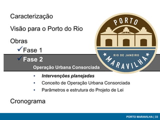 Caracterização
Visão para o Porto do Rio
Obras
 Fase 1
 Fase 2
       Operação Urbana Consorciada
        ▪   Intervenções planejadas
        ▪   Conceito de Operação Urbana Consorciada
        ▪   Parâmetros e estrutura do Projeto de Lei

Cronograma

                                                       PORTO MARAVILHA | 33
 