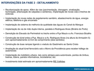 INTERVENÇÕES DA FASE 2 - DETALHAMENTO

 ▪ Reurbanização de aprox. 40km de vias (pavimentação, drenagem, sinalização,
   iluminação, arborização de calçadas e canteiros), implantação de novas vias e trechos de
   ciclovias

 ▪ Implantação de novas redes de esgotamento sanitário, abastecimento de água, energia
   elétrica, telefonia e gás encanado

 ▪ Implantação de sistema de melhoria da qualidade das águas do Canal do Mangue

 ▪ Implantação de via de mão dupla interna, paralela à Rodrigues Alves (Binário do Porto)

 ▪ Demolição do Elevado da Perimetral no trecho entre a Pça Mauá e a Av. Francisco Bicalho

 ▪ Construção de túnel entre a Pça. Mauá e a Av. Rodrigues Alves (na altura do Armazém 5)
   com aproximadamente 2,0 km de comprimento (dois sentidos)

 ▪ Construção de duas rampas ligando o viaduto do Gasômetro ao Santo Cristo

 ▪ Ampliação do atual túnel ferroviário sob o Morro da Providência para receber tráfego de
   automóveis

 ▪ Implantação de mobiliário urbano, tais como abrigos para automóveis, pontos de ônibus,
   lixeiras, totens, painéis informativos, bicicletários, etc.

 ▪ Investimento total estimado em aproximadamente R$ 3 bilhões


                                                                           PORTO MARAVILHA | 41
 