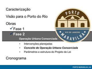 Caracterização
Visão para o Porto do Rio
Obras
 Fase 1
 Fase 2
       Operação Urbana Consorciada
        ▪   Intervenções planejadas
        ▪   Conceito de Operação Urbana Consorciada
        ▪   Parâmetros e estrutura do Projeto de Lei

Cronograma

                                                       PORTO MARAVILHA | 42
 