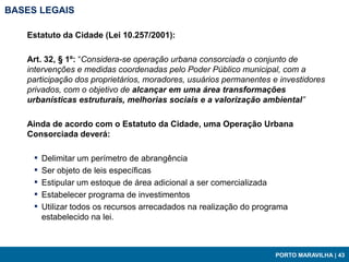 BASES LEGAIS

   Estatuto da Cidade (Lei 10.257/2001):

   Art. 32, § 1º: “Considera-se operação urbana consorciada o conjunto de
   intervenções e medidas coordenadas pelo Poder Público municipal, com a
   participação dos proprietários, moradores, usuários permanentes e investidores
   privados, com o objetivo de alcançar em uma área transformações
   urbanísticas estruturais, melhorias sociais e a valorização ambiental”

   Ainda de acordo com o Estatuto da Cidade, uma Operação Urbana
   Consorciada deverá:

     ▪   Delimitar um perímetro de abrangência
     ▪   Ser objeto de leis específicas
     ▪   Estipular um estoque de área adicional a ser comercializada
     ▪   Estabelecer programa de investimentos
     ▪   Utilizar todos os recursos arrecadados na realização do programa
         estabelecido na lei.



                                                                     PORTO MARAVILHA | 43
 
