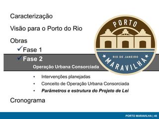 Caracterização
Visão para o Porto do Rio
Obras
 Fase 1
 Fase 2
       Operação Urbana Consorciada

        ▪   Intervenções planejadas
        ▪   Conceito de Operação Urbana Consorciada
        ▪   Parâmetros e estrutura do Projeto de Lei

Cronograma

                                                  PORTO MARAVILHA | 46
 