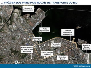 ... PRÓXIMA DOS PRINCIPAIS MODAIS DE TRANSPORTE DO RIO

                  Aeroporto
                Internacional




                                          Porto
                                        Operacional                     Terminal
                                                                       marítimo de
                                                                       passageiros

                                Rodoviária
                                 Novo Rio

                                                          Terminais
                                                          de Ônibus                             Aeroporto
              Futuro terminal                                                                    Santos
              do Trem de Alta                                                                    Dumond
                Velocidade
                                             Futura Estação
                                                do Metrô
                                                                 Central do
                                                                   Brasil



                                                                                     PORTO MARAVILHA | 4
 