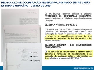 PROTOCOLO DE COOPERAÇÃO FEDERATIVA ASSINADO ENTRE UNIÃO
ESTADO E MUNICÍPIO – JUNHO DE 2009


                               Os PARTICÍPES resolvem celebrar o presente
                               PROTOCOLO DE COOPERAÇÃO FEDERATIVA,
                               tendo como justas e acordadas as seguintes cláusulas e
                               condições:

                               CLÁUSULA PRIMEIRA - DO OBJETO

                               O presente PROTOCOLO tem por objeto assegurar a
                               comunhão de esforços dos PARTÍCIPES para
                               elaboração do modelo de gestão associada com vistas
                               a promover a requalificação urbana da área
                               portuária do Município do Rio de Janeiro – RJ
                               definida no anexo.

                               CLÁUSULA SEGUNDA – DOS COMPROMISSOS
                               DOS PARTÍCIPES

                               Os PARTÍCIPES se comprometem a atuar de forma
                   União
                               conjunta e harmônica no monitoramento e na
                   Estado      execução de quaisquer ações e intervenções na
                               área definida no anexo deste PROTOCOLO.
                   Município



                                                                PORTO MARAVILHA | 53
 